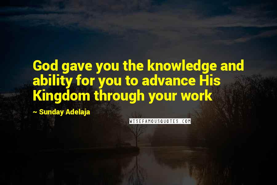 Sunday Adelaja Quotes: God gave you the knowledge and ability for you to advance His Kingdom through your work