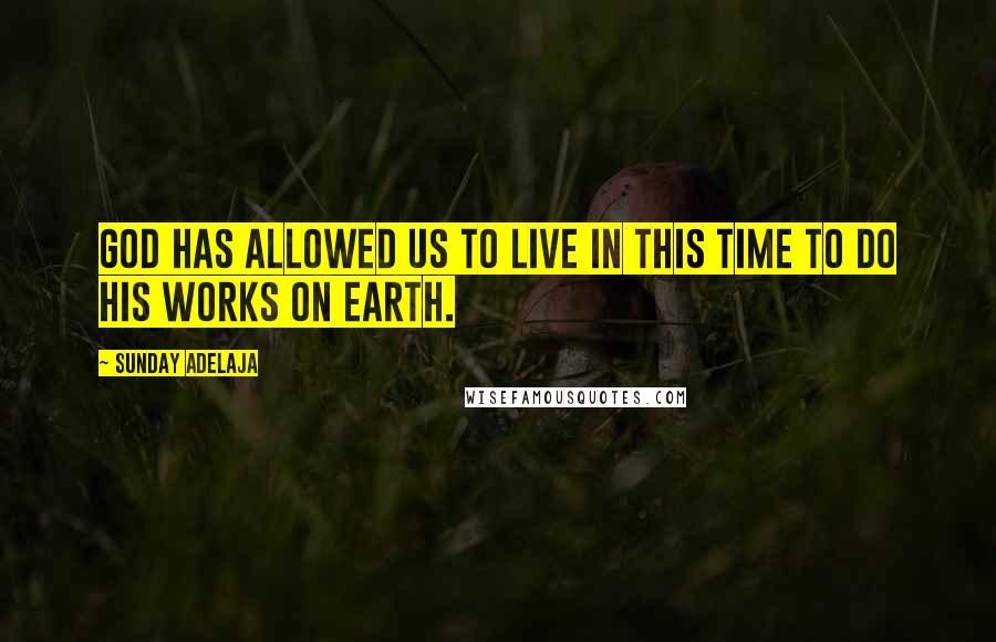 Sunday Adelaja Quotes: God has allowed us to live in this time to do His works on earth.