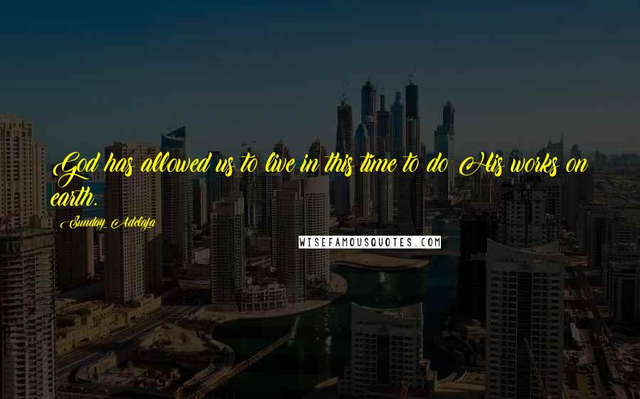 Sunday Adelaja Quotes: God has allowed us to live in this time to do His works on earth.