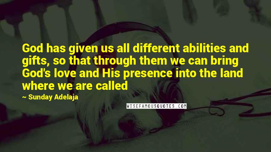 Sunday Adelaja Quotes: God has given us all different abilities and gifts, so that through them we can bring God's love and His presence into the land where we are called