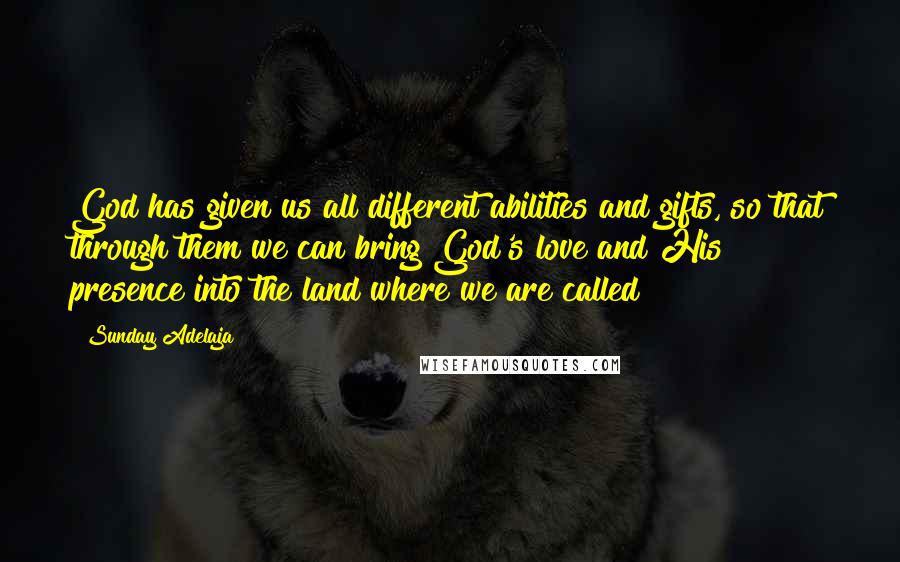 Sunday Adelaja Quotes: God has given us all different abilities and gifts, so that through them we can bring God's love and His presence into the land where we are called