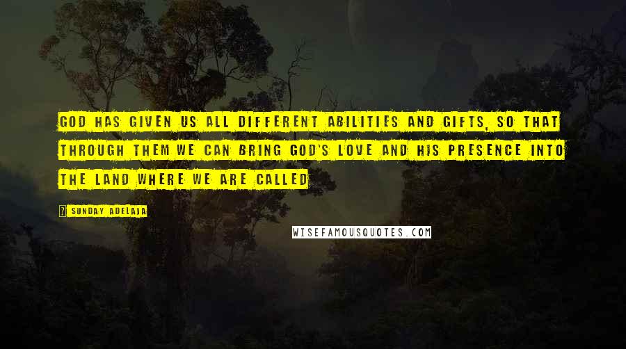 Sunday Adelaja Quotes: God has given us all different abilities and gifts, so that through them we can bring God's love and His presence into the land where we are called