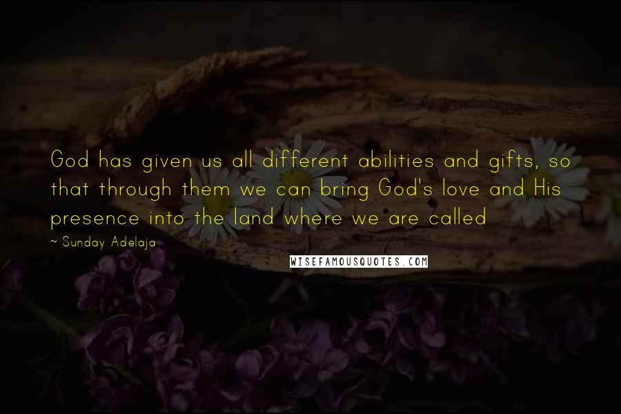 Sunday Adelaja Quotes: God has given us all different abilities and gifts, so that through them we can bring God's love and His presence into the land where we are called