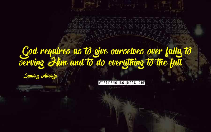 Sunday Adelaja Quotes: God requires us to give ourselves over fully to serving Him and to do everything to the full
