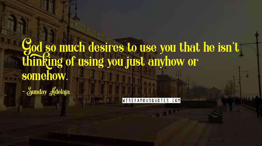 Sunday Adelaja Quotes: God so much desires to use you that he isn't thinking of using you just anyhow or somehow.