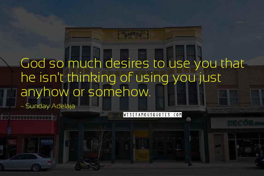 Sunday Adelaja Quotes: God so much desires to use you that he isn't thinking of using you just anyhow or somehow.