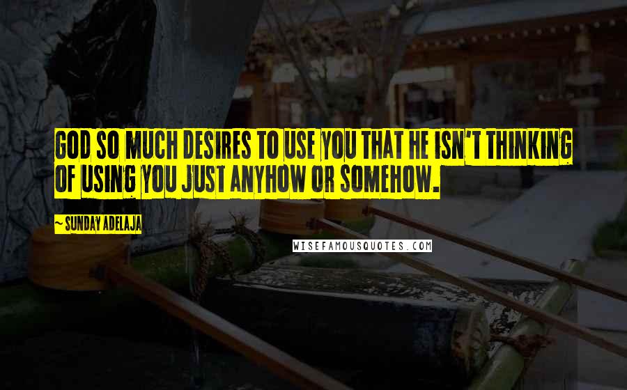 Sunday Adelaja Quotes: God so much desires to use you that he isn't thinking of using you just anyhow or somehow.