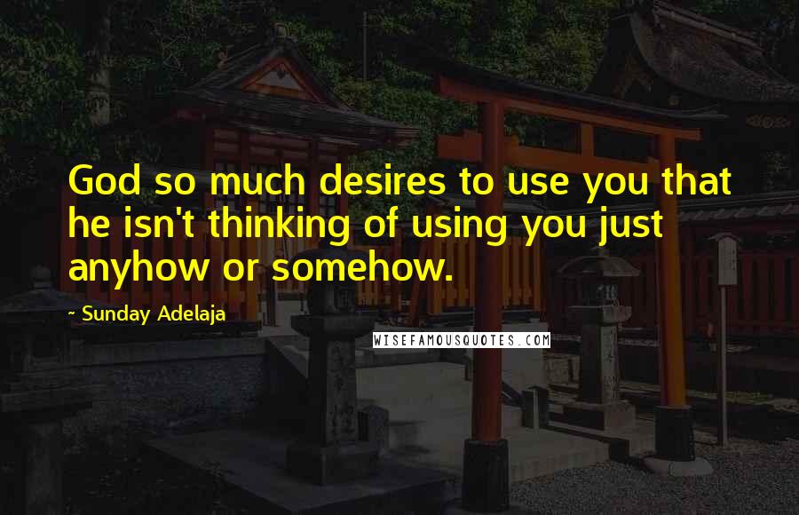 Sunday Adelaja Quotes: God so much desires to use you that he isn't thinking of using you just anyhow or somehow.