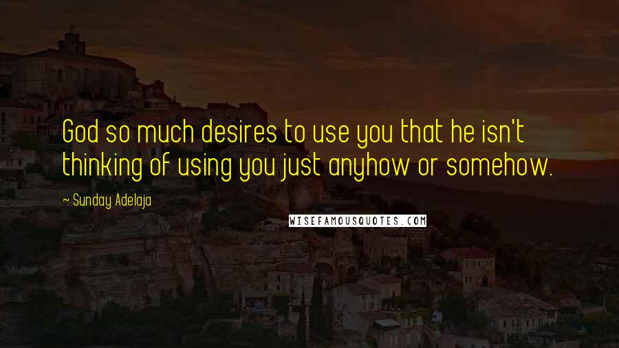 Sunday Adelaja Quotes: God so much desires to use you that he isn't thinking of using you just anyhow or somehow.