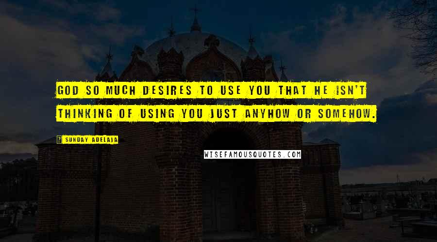 Sunday Adelaja Quotes: God so much desires to use you that he isn't thinking of using you just anyhow or somehow.