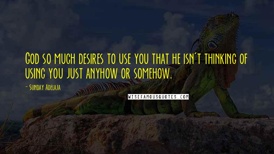 Sunday Adelaja Quotes: God so much desires to use you that he isn't thinking of using you just anyhow or somehow.