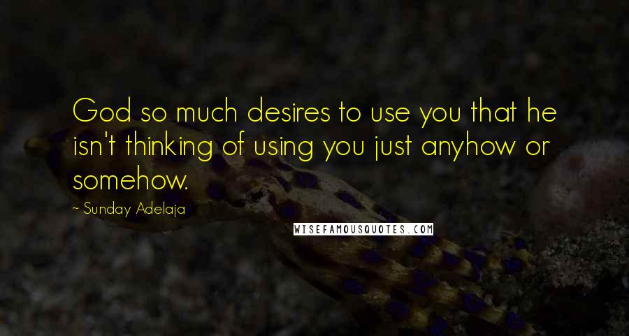 Sunday Adelaja Quotes: God so much desires to use you that he isn't thinking of using you just anyhow or somehow.