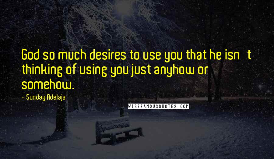 Sunday Adelaja Quotes: God so much desires to use you that he isn't thinking of using you just anyhow or somehow.