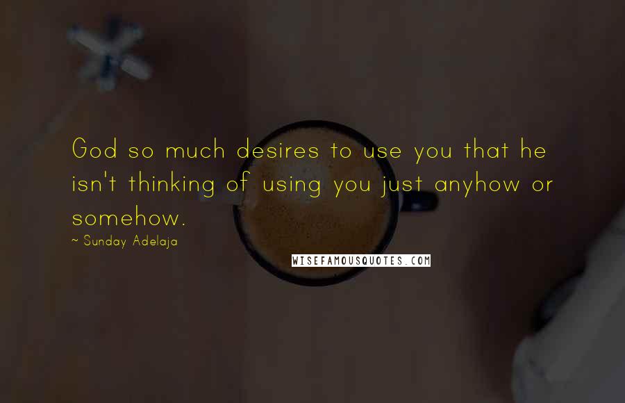 Sunday Adelaja Quotes: God so much desires to use you that he isn't thinking of using you just anyhow or somehow.