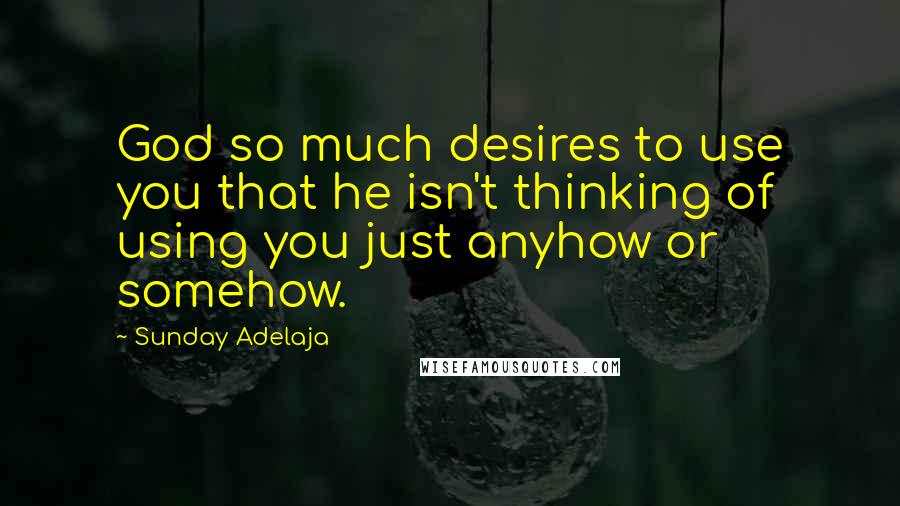 Sunday Adelaja Quotes: God so much desires to use you that he isn't thinking of using you just anyhow or somehow.