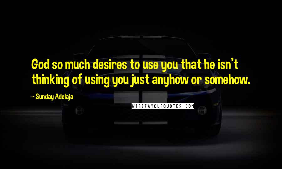 Sunday Adelaja Quotes: God so much desires to use you that he isn't thinking of using you just anyhow or somehow.