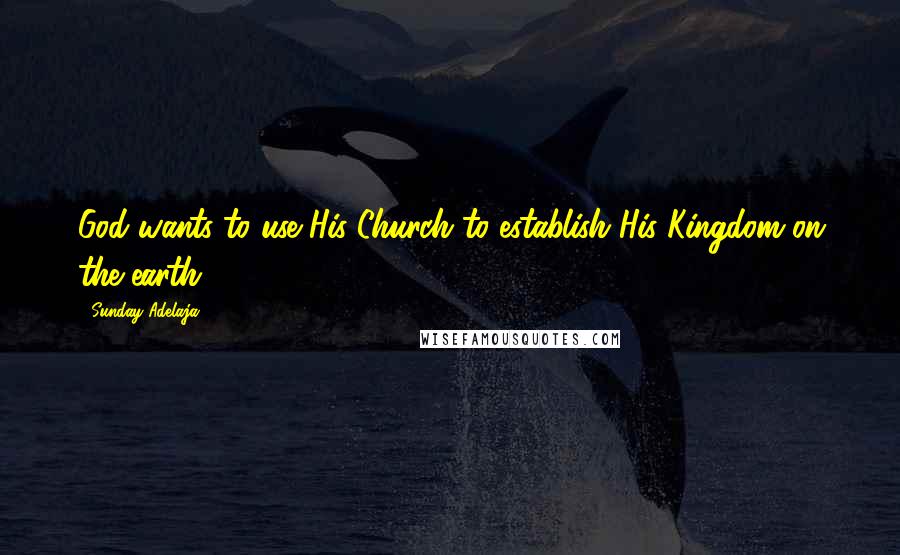 Sunday Adelaja Quotes: God wants to use His Church to establish His Kingdom on the earth.