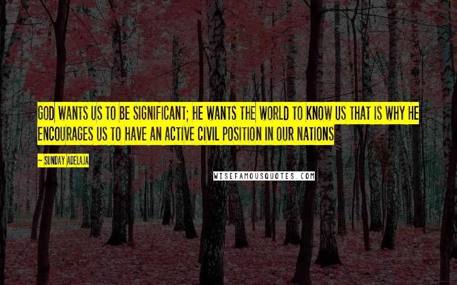 Sunday Adelaja Quotes: God wants us to be significant; he wants the world to know us that is why He encourages us to have an active civil position in our nations