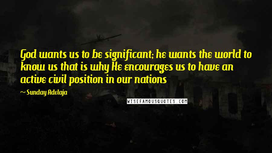 Sunday Adelaja Quotes: God wants us to be significant; he wants the world to know us that is why He encourages us to have an active civil position in our nations