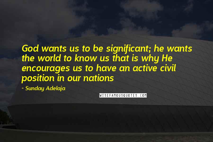 Sunday Adelaja Quotes: God wants us to be significant; he wants the world to know us that is why He encourages us to have an active civil position in our nations