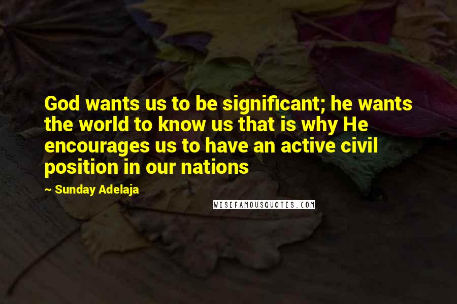 Sunday Adelaja Quotes: God wants us to be significant; he wants the world to know us that is why He encourages us to have an active civil position in our nations