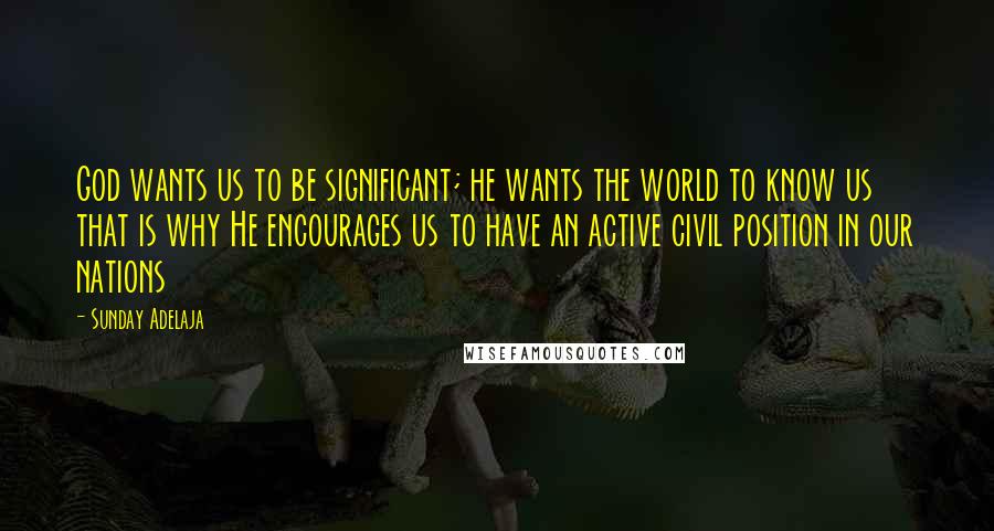 Sunday Adelaja Quotes: God wants us to be significant; he wants the world to know us that is why He encourages us to have an active civil position in our nations