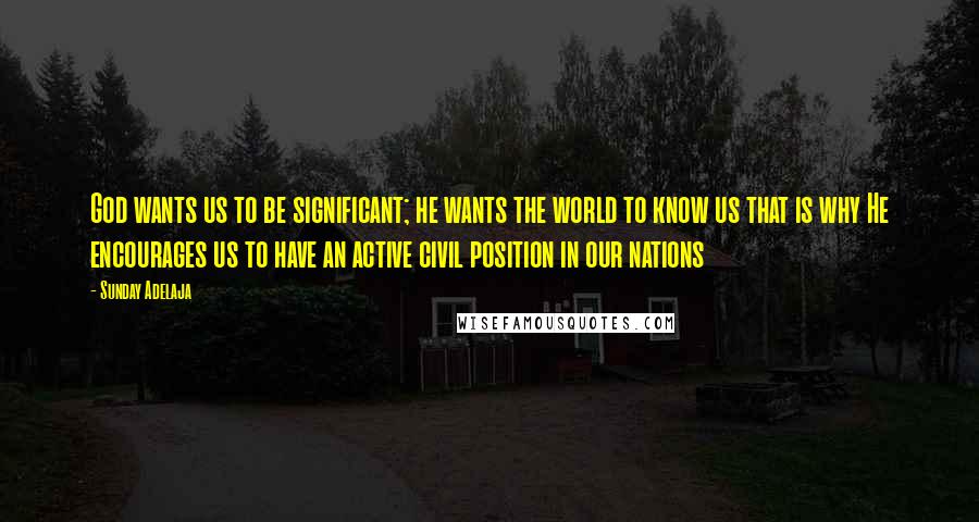 Sunday Adelaja Quotes: God wants us to be significant; he wants the world to know us that is why He encourages us to have an active civil position in our nations