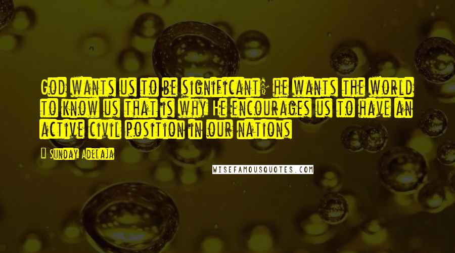Sunday Adelaja Quotes: God wants us to be significant; he wants the world to know us that is why He encourages us to have an active civil position in our nations