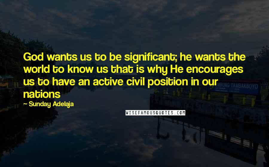 Sunday Adelaja Quotes: God wants us to be significant; he wants the world to know us that is why He encourages us to have an active civil position in our nations