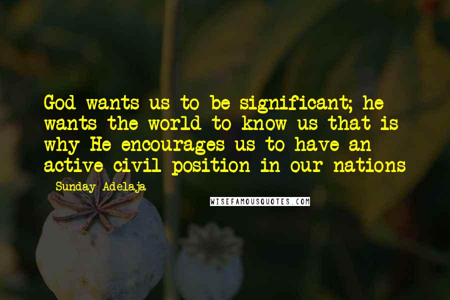 Sunday Adelaja Quotes: God wants us to be significant; he wants the world to know us that is why He encourages us to have an active civil position in our nations