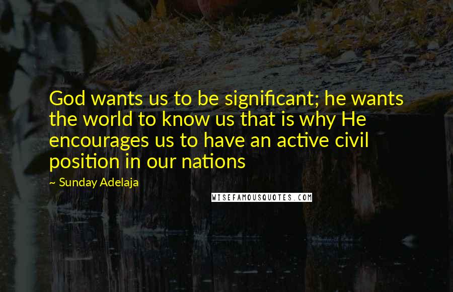 Sunday Adelaja Quotes: God wants us to be significant; he wants the world to know us that is why He encourages us to have an active civil position in our nations