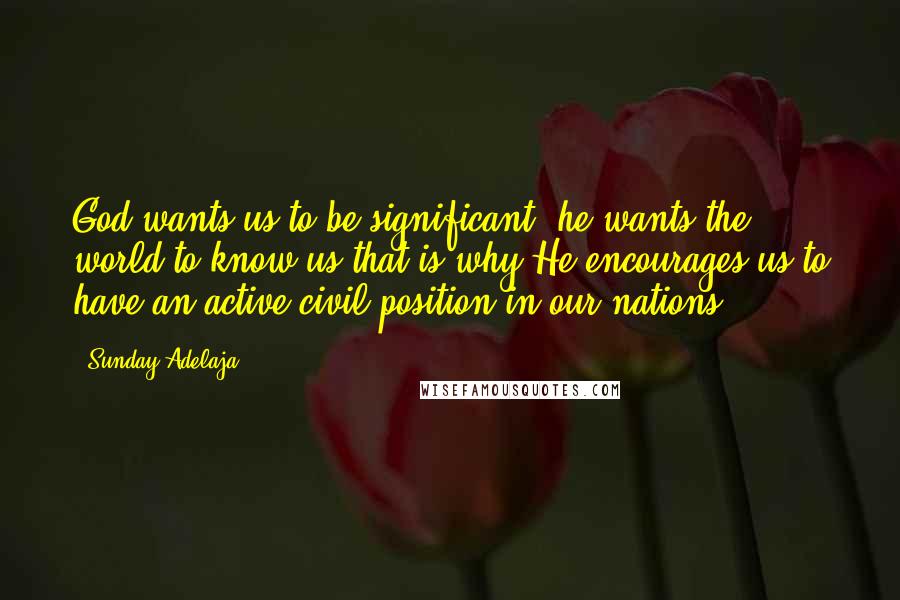 Sunday Adelaja Quotes: God wants us to be significant; he wants the world to know us that is why He encourages us to have an active civil position in our nations