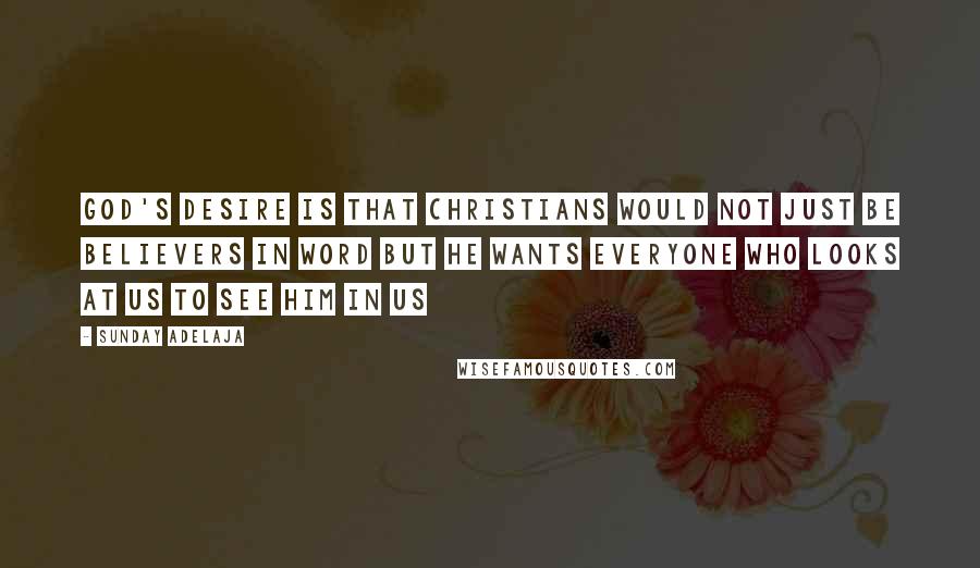Sunday Adelaja Quotes: God's desire is that Christians would not just be believers in word but He wants everyone who looks at us to see him in us