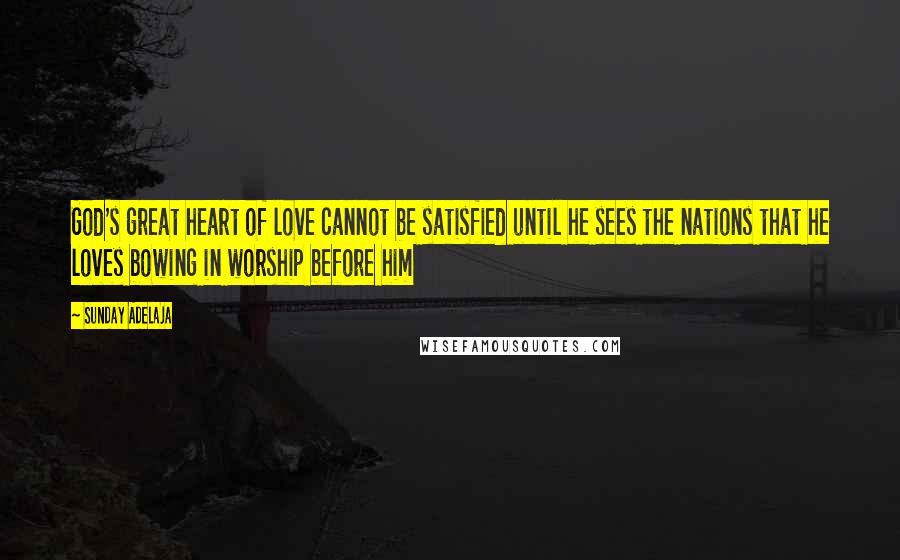 Sunday Adelaja Quotes: God's great heart of love cannot be satisfied until he sees the nations that he loves bowing in worship before him