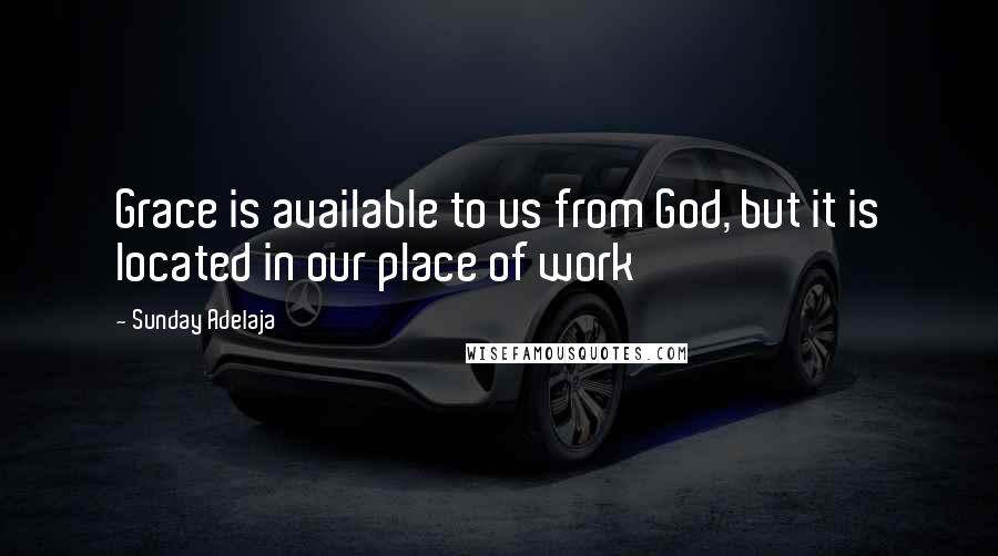 Sunday Adelaja Quotes: Grace is available to us from God, but it is located in our place of work