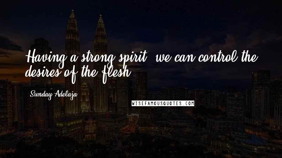 Sunday Adelaja Quotes: Having a strong spirit, we can control the desires of the flesh.