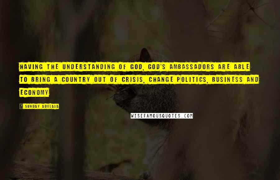 Sunday Adelaja Quotes: Having the understanding of God, God's ambassadors are able to bring a country out of crisis, change politics, business and economy