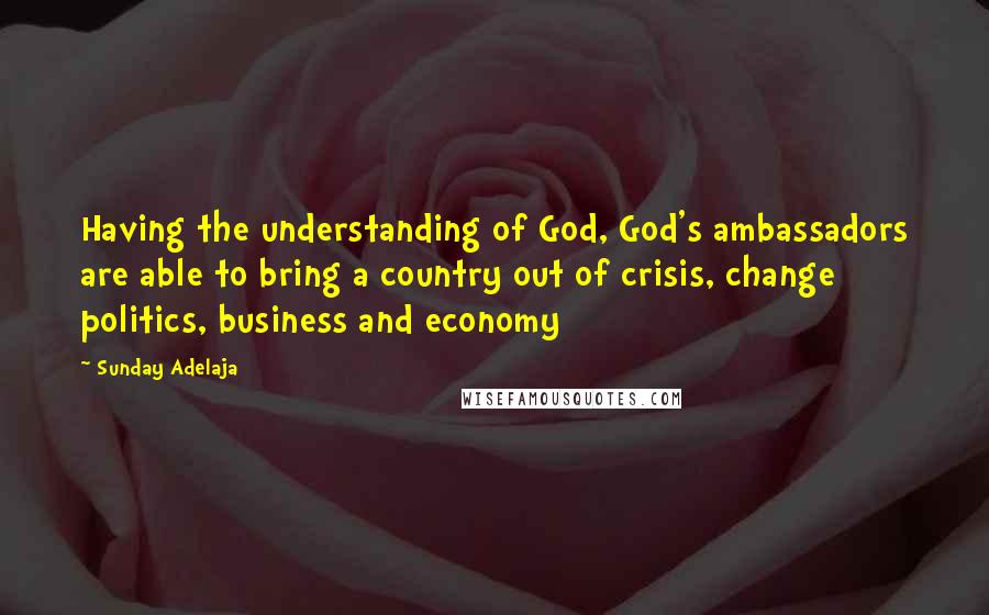 Sunday Adelaja Quotes: Having the understanding of God, God's ambassadors are able to bring a country out of crisis, change politics, business and economy