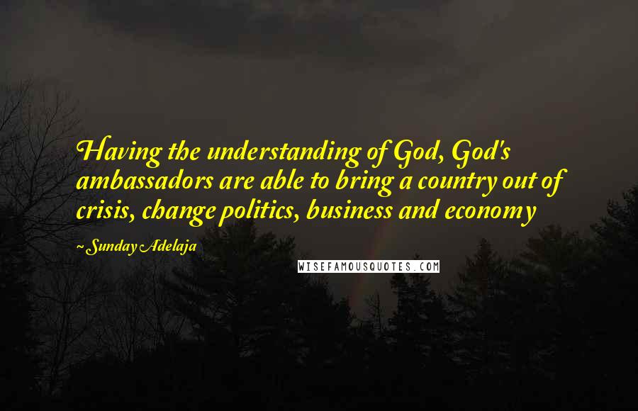 Sunday Adelaja Quotes: Having the understanding of God, God's ambassadors are able to bring a country out of crisis, change politics, business and economy