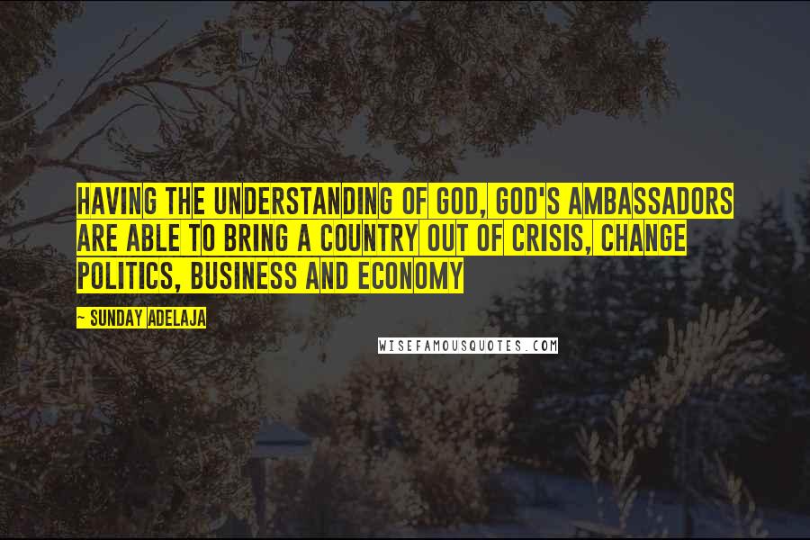 Sunday Adelaja Quotes: Having the understanding of God, God's ambassadors are able to bring a country out of crisis, change politics, business and economy
