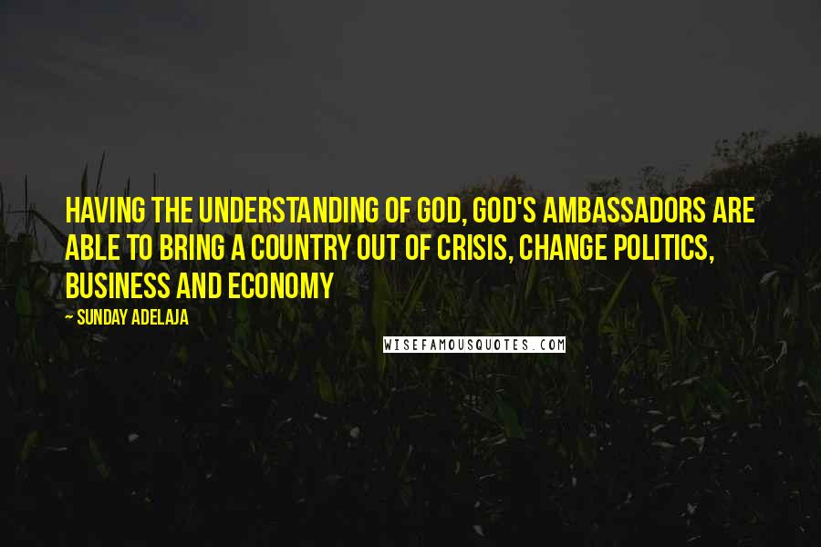 Sunday Adelaja Quotes: Having the understanding of God, God's ambassadors are able to bring a country out of crisis, change politics, business and economy
