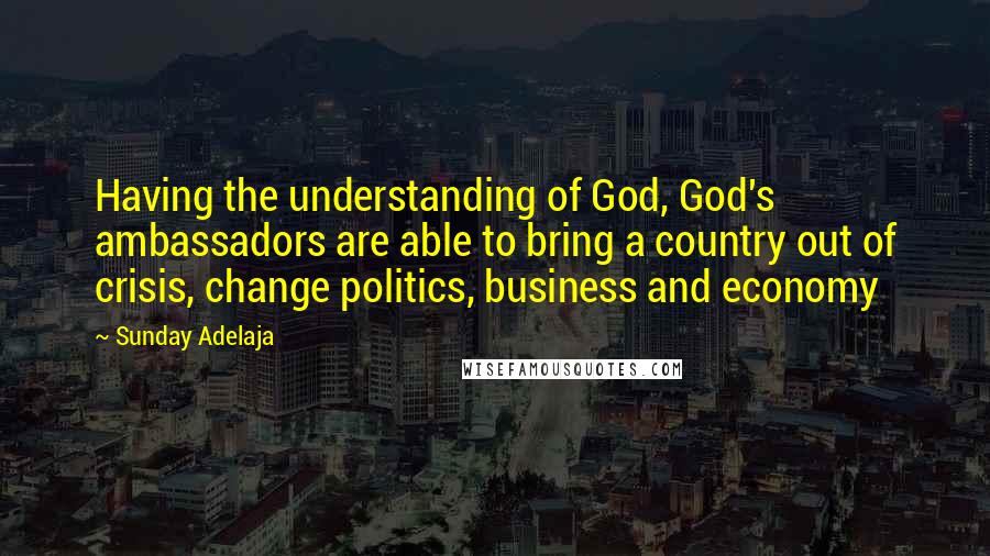 Sunday Adelaja Quotes: Having the understanding of God, God's ambassadors are able to bring a country out of crisis, change politics, business and economy
