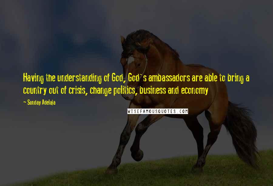 Sunday Adelaja Quotes: Having the understanding of God, God's ambassadors are able to bring a country out of crisis, change politics, business and economy