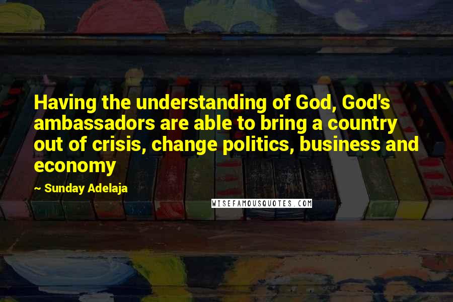 Sunday Adelaja Quotes: Having the understanding of God, God's ambassadors are able to bring a country out of crisis, change politics, business and economy