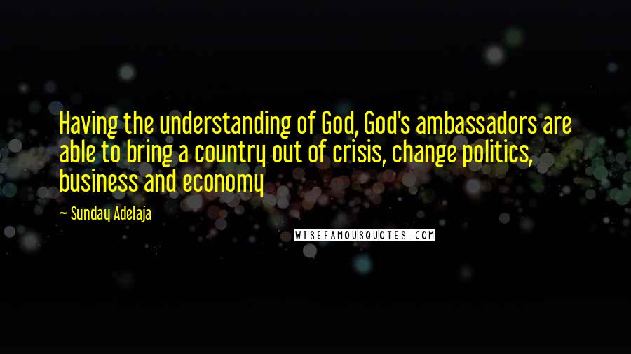 Sunday Adelaja Quotes: Having the understanding of God, God's ambassadors are able to bring a country out of crisis, change politics, business and economy