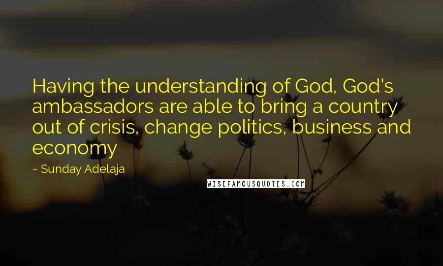 Sunday Adelaja Quotes: Having the understanding of God, God's ambassadors are able to bring a country out of crisis, change politics, business and economy