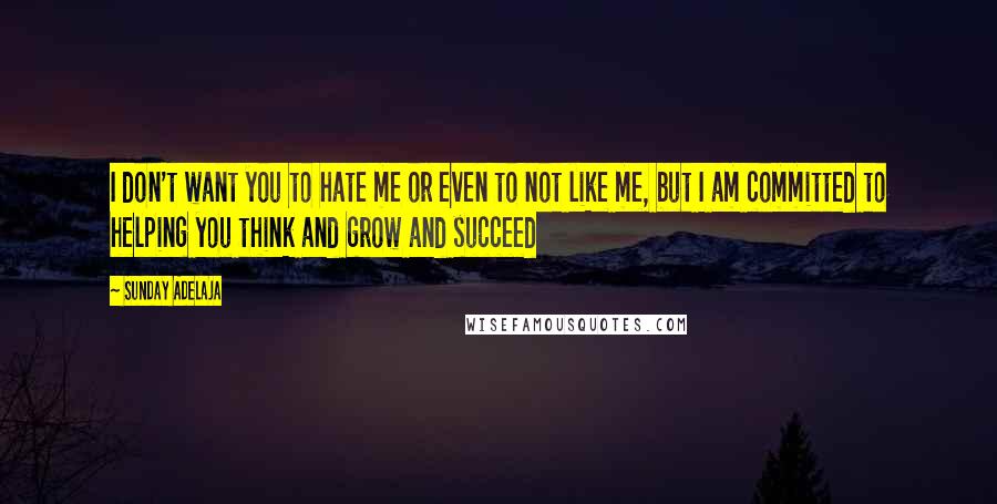 Sunday Adelaja Quotes: I don't want you to hate me or even to not like me, but I am committed to helping you think and grow and succeed