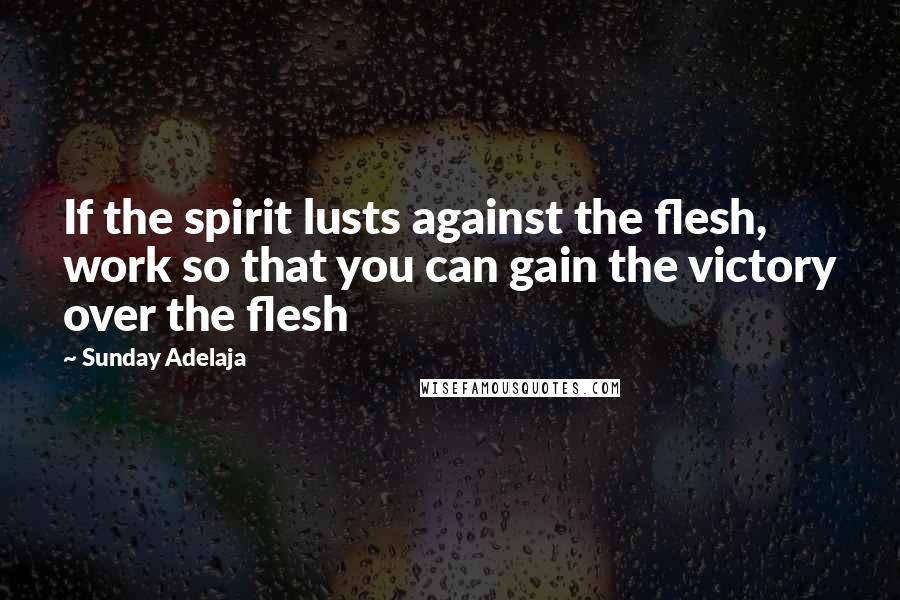 Sunday Adelaja Quotes: If the spirit lusts against the flesh, work so that you can gain the victory over the flesh