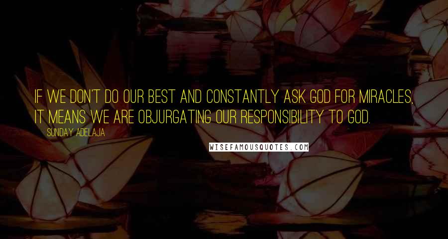 Sunday Adelaja Quotes: If we don't do our best and constantly ask God for miracles, it means we are objurgating our responsibility to God.