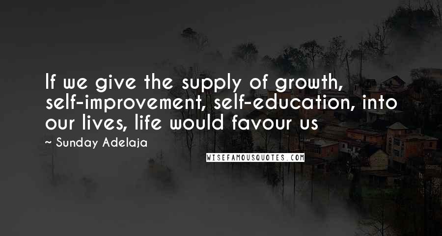 Sunday Adelaja Quotes: If we give the supply of growth, self-improvement, self-education, into our lives, life would favour us